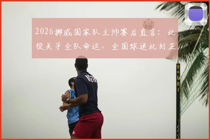 2026挪威国家队主帅赛后直言:此役关乎全队命运,全国球迷此刻正共同庆祝这场关键胜利