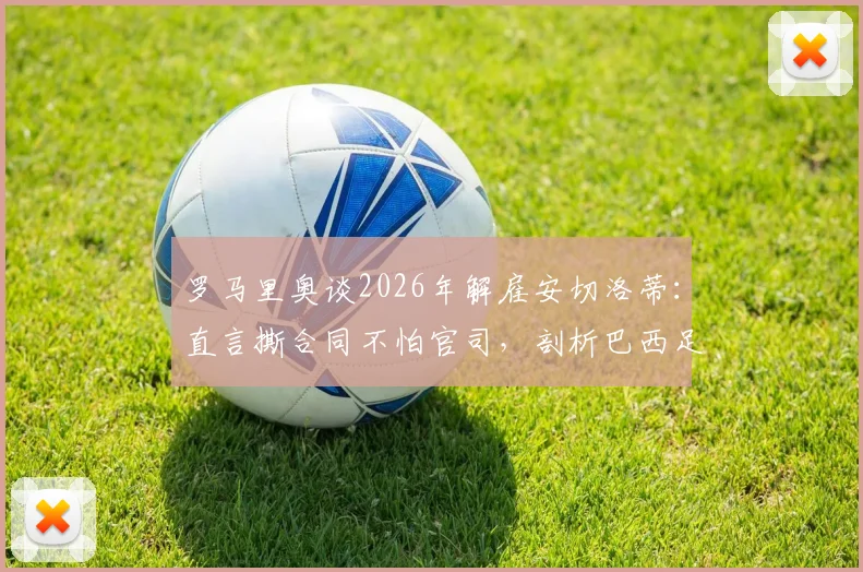 罗马里奥谈2026年解雇安切洛蒂:直言撕合同不怕官司,剖析巴西足球管理文化与教练合同纠纷