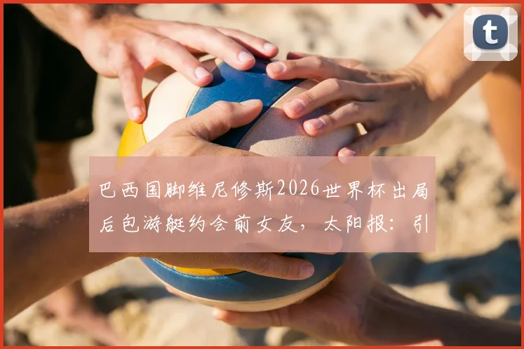 巴西国脚维尼修斯2026世界杯出局后包游艇约会前女友，太阳报：引发球迷巨大争议