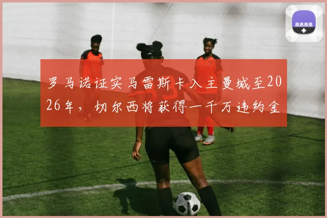 罗马诺证实马雷斯卡入主曼城至2026年,切尔西将获得一千万违约金补偿