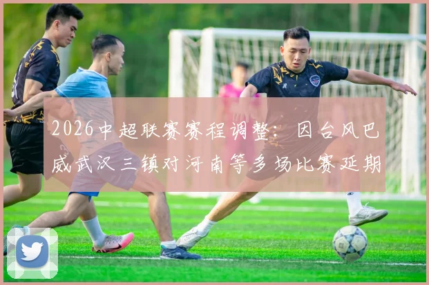2026中超联赛赛程调整：因台风巴威武汉三镇对河南等多场比赛延期，附补赛安排与球迷须知
