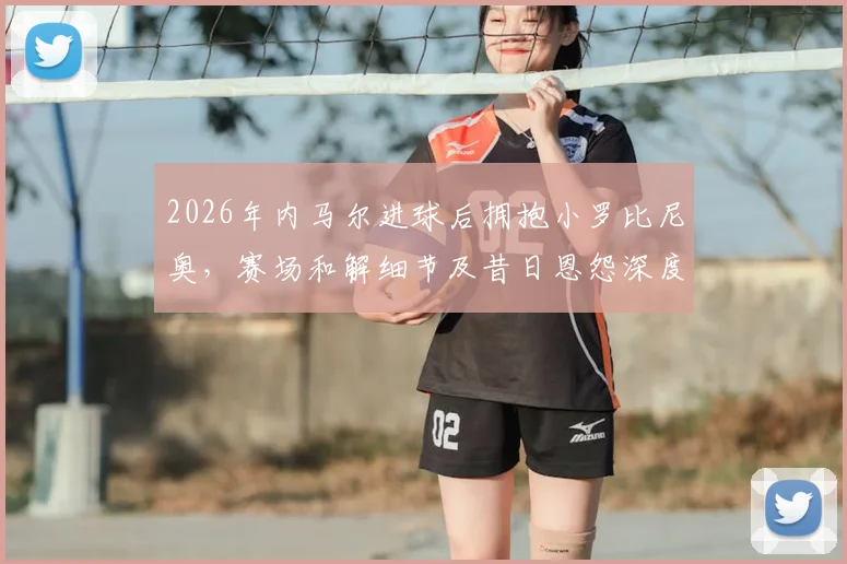 2026年内马尔进球后拥抱小罗比尼奥,赛场和解细节及昔日恩怨深度回顾