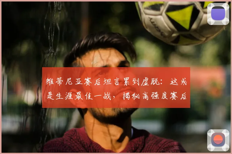 维蒂尼亚赛后坦言累到虚脱:这或是生涯最佳一战,揭秘高强度赛后球员真实状态