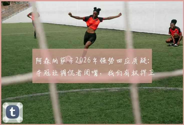 阿森纳萨卡2026年强势回应质疑：夺冠让调侃者闭嘴，我们有权捍卫荣誉