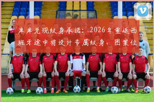 库库兑现纹身承诺:2026年重返西班牙途中将设计专属纹身,图案位置成焦点