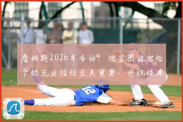 詹姆斯2026年专访:坦言图赫尔给予的充分信任至关重要,并祝福库库雷利亚皇马生涯顺利