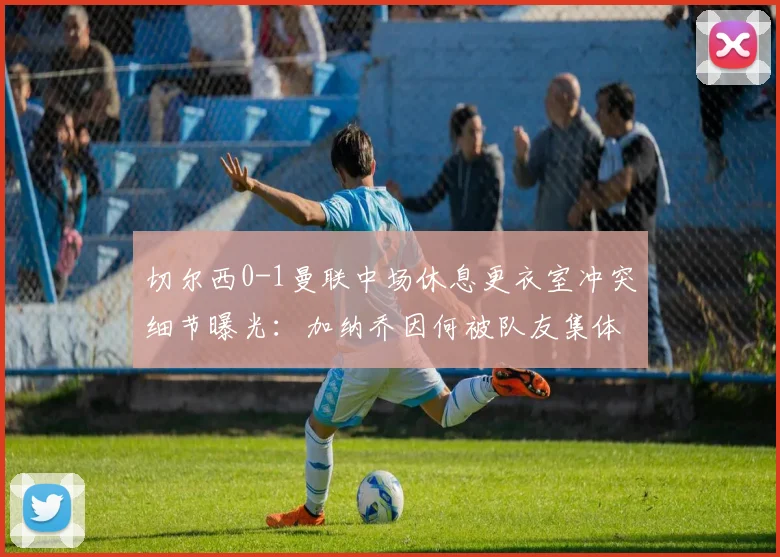 切尔西0-1曼联中场休息更衣室冲突细节曝光:加纳乔因何被队友集体怒斥?滕哈格面临队内管理难题