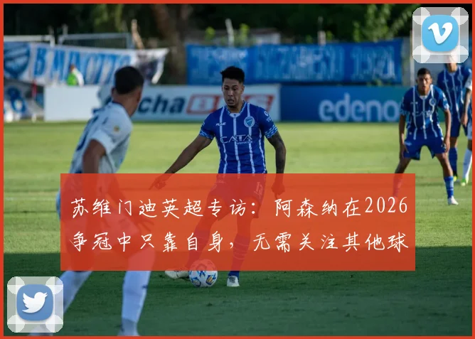 苏维门迪英超专访:阿森纳在2026争冠中只靠自身,无需关注其他球队赛况分析