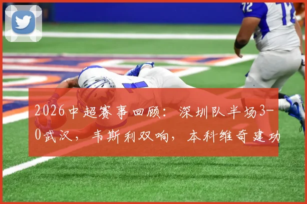 2026中超赛事回顾:深圳队半场3-0武汉,韦斯利双响,本科维奇建功,附全场战术解析
