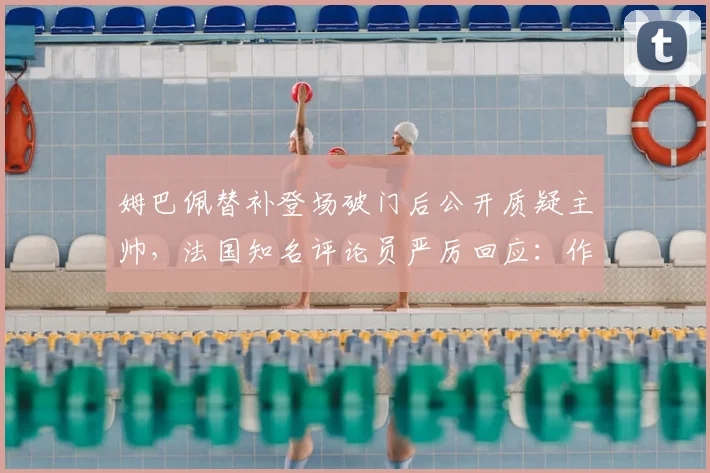姆巴佩替补登场破门后公开质疑主帅,法国知名评论员严厉回应:作为球星更应谨言慎行