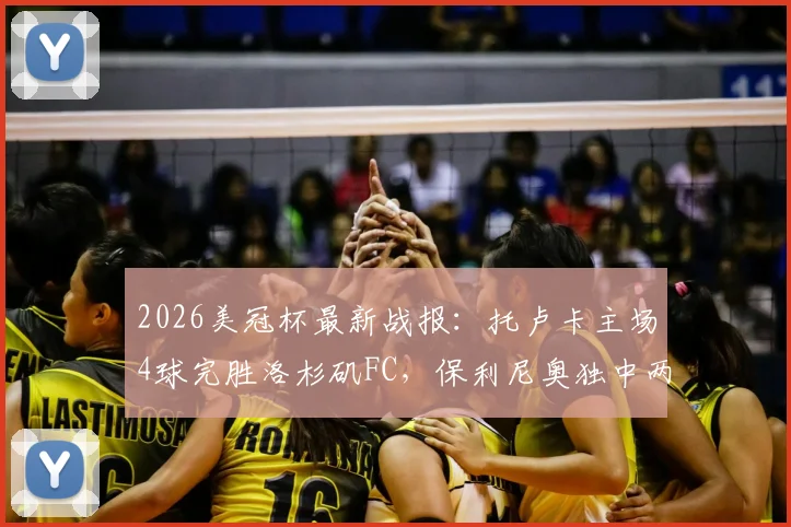 2026美冠杯最新战报：托卢卡主场4球完胜洛杉矶FC，保利尼奥独中两元助球队总比分5-2强势晋级